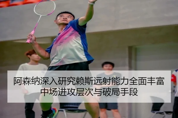 阿森纳深入研究赖斯远射能力全面丰富中场进攻层次与破局手段